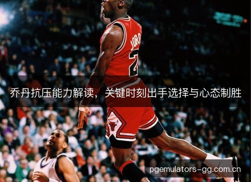 乔丹抗压能力解读，关键时刻出手选择与心态制胜